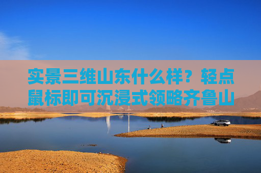 实景三维山东什么样？轻点鼠标即可沉浸式领略齐鲁山河