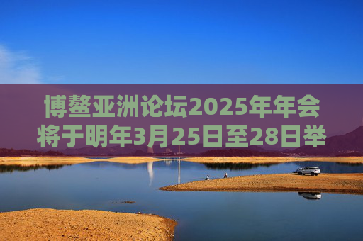 博鳌亚洲论坛2025年年会将于明年3月25日至28日举行