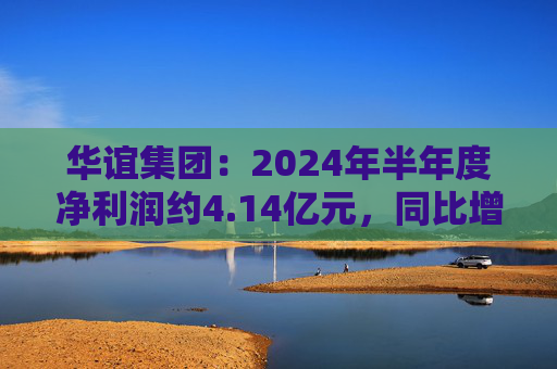 华谊集团：2024年半年度净利润约4.14亿元，同比增加272.77%