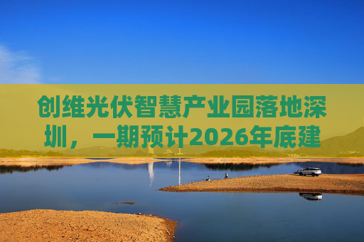 创维光伏智慧产业园落地深圳，一期预计2026年底建成