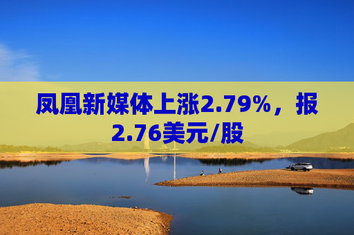 凤凰新媒体上涨2.79%，报2.76美元/股