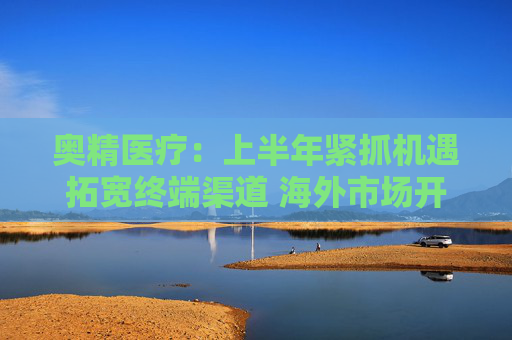 奥精医疗：上半年紧抓机遇拓宽终端渠道 海外市场开拓初显成效