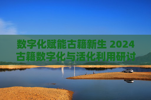 数字化赋能古籍新生 2024古籍数字化与活化利用研讨会举办