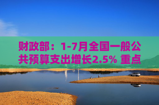 财政部：1-7月全国一般公共预算支出增长2.5% 重点领域支出得到较好保障