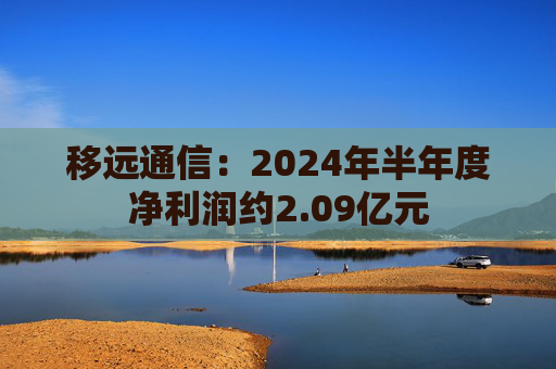 移远通信：2024年半年度净利润约2.09亿元