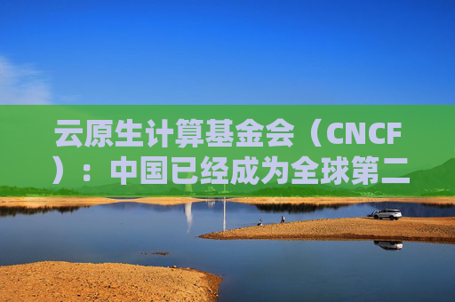 云原生计算基金会（CNCF）：中国已经成为全球第二大开源贡献国