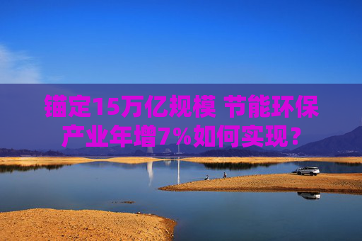 锚定15万亿规模 节能环保产业年增7%如何实现？