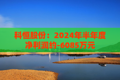 科恒股份：2024年半年度净利润约-6085万元