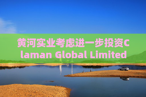 黄河实业考虑进一步投资Claman Global Limited