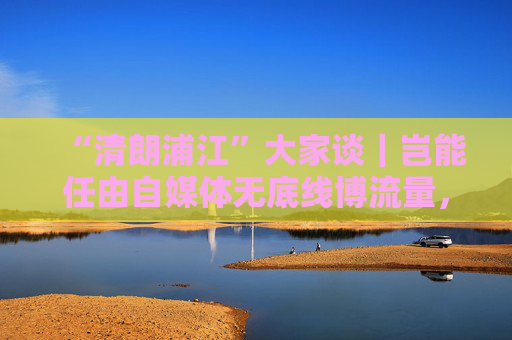 “清朗浦江”大家谈｜岂能任由自媒体无底线博流量，任由“劣币驱逐良币”？