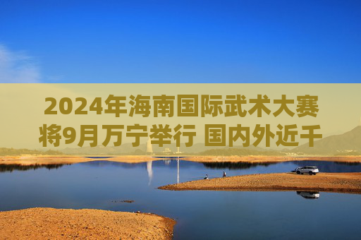 2024年海南国际武术大赛将9月万宁举行 国内外近千名武林高手来琼切磋