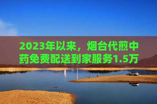 2023年以来，烟台代煎中药免费配送到家服务1.5万余次