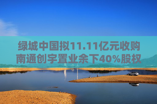 绿城中国拟11.11亿元收购南通创宇置业余下40%股权