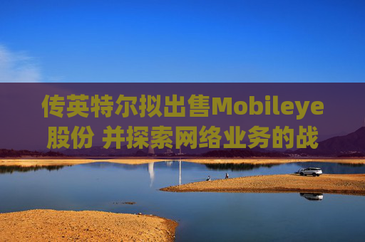 传英特尔拟出售Mobileye股份 并探索网络业务的战略选择