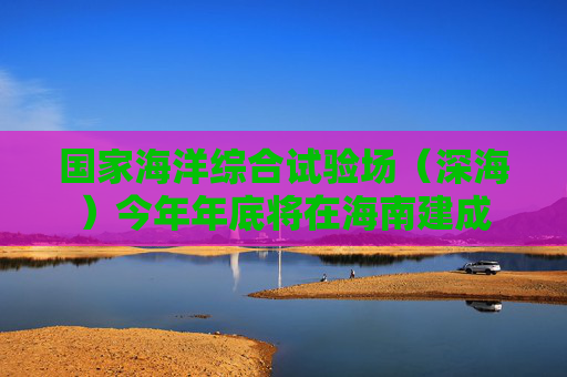 国家海洋综合试验场（深海）今年年底将在海南建成