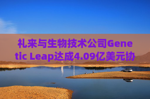 礼来与生物技术公司Genetic Leap达成4.09亿美元协议 押注AI药物研发