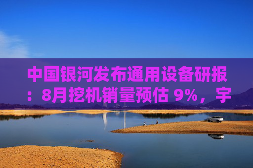 中国银河发布通用设备研报：8月挖机销量预估 9%，宇树G1正式量产