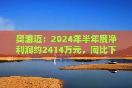 奥浦迈：2024年半年度净利润约2414万元，同比下降36.29%