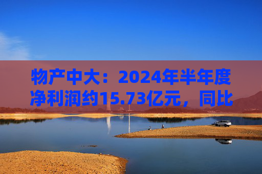 物产中大：2024年半年度净利润约15.73亿元，同比下降16.22%