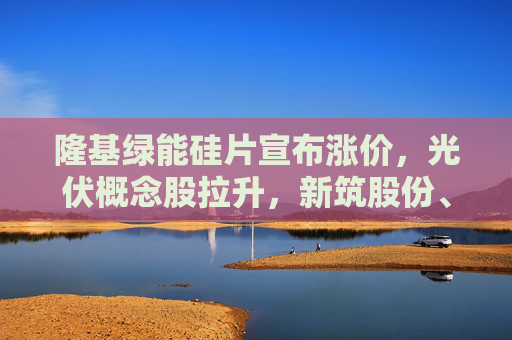 隆基绿能硅片宣布涨价，光伏概念股拉升，新筑股份、金刚光伏、福斯特回应