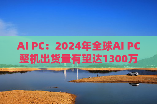 AI PC：2024年全球AI PC整机出货量有望达1300万台左右