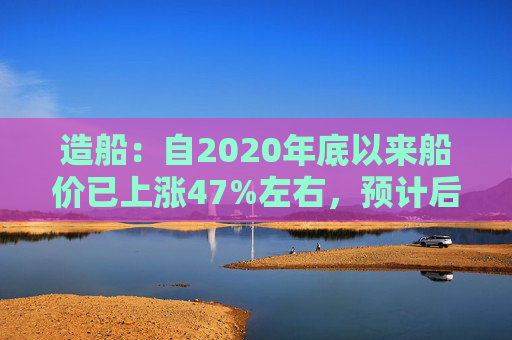 造船：自2020年底以来船价已上涨47%左右，预计后续还有30%以上的增长空间