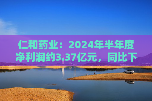 仁和药业：2024年半年度净利润约3.37亿元，同比下降5.43%