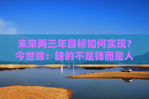 未来两三年目标如何实现？今世缘：缺的不是钱而是人