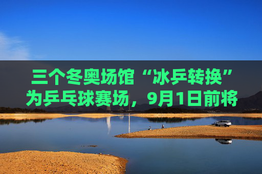 三个冬奥场馆“冰乒转换”为乒乓球赛场，9月1日前将改造完成