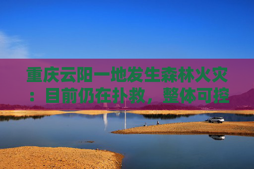 重庆云阳一地发生森林火灾：目前仍在扑救，整体可控