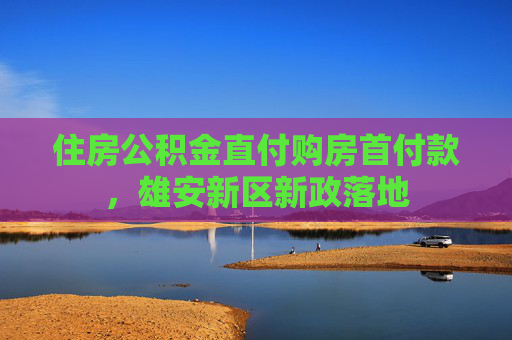 住房公积金直付购房首付款，雄安新区新政落地