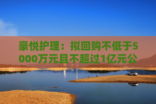 豪悦护理：拟回购不低于5000万元且不超过1亿元公司股份