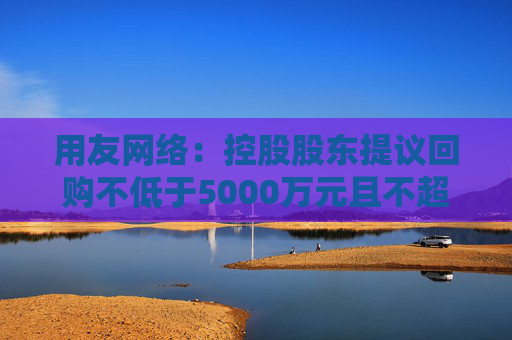 用友网络：控股股东提议回购不低于5000万元且不超过1亿元公司股份