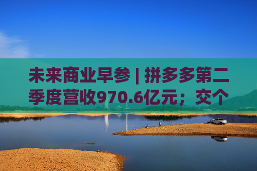 未来商业早参 | 拼多多第二季度营收970.6亿元；交个朋友6800万粉丝贡献GMV59.6亿元