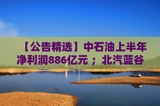 【公告精选】中石油上半年净利润886亿元 ；北汽蓝谷亏损近26亿元