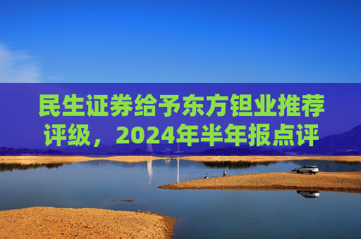 民生证券给予东方钽业推荐评级，2024年半年报点评：投资收益拖累业绩，主业钽铌订单饱满 产能释放是未来亮点