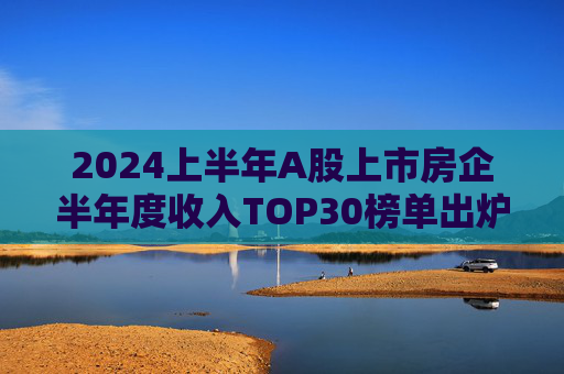 2024上半年A股上市房企半年度收入TOP30榜单出炉，万科居首