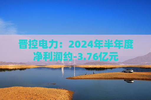 晋控电力：2024年半年度净利润约-3.76亿元