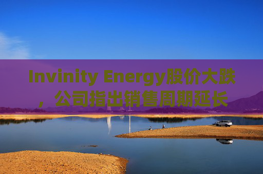 Invinity Energy股价大跌，公司指出销售周期延长