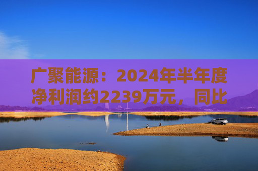 广聚能源：2024年半年度净利润约2239万元，同比下降15.37%