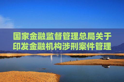 国家金融监督管理总局关于印发金融机构涉刑案件管理办法的通知