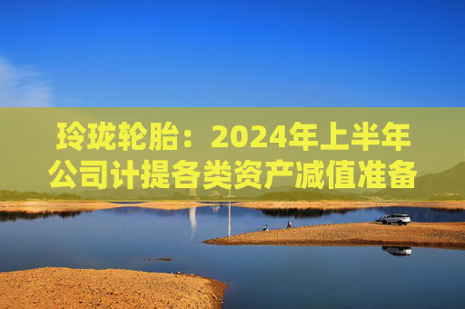 玲珑轮胎：2024年上半年公司计提各类资产减值准备合计约1.79亿元