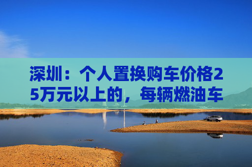 深圳：个人置换购车价格25万元以上的，每辆燃油车、新能源车分别补贴1.5万元、1.6万元