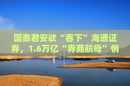 国泰君安欲“吞下”海通证券，1.6万亿“券商航母”悄然崛起？