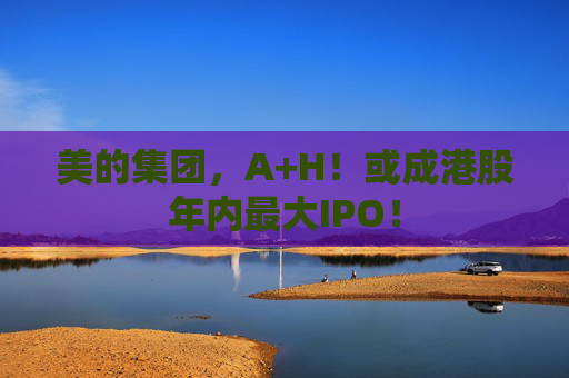 美的集团，A+H！或成港股年内最大IPO！