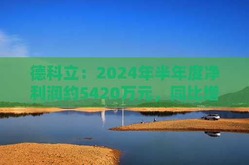 德科立：2024年半年度净利润约5420万元，同比增加13.47%