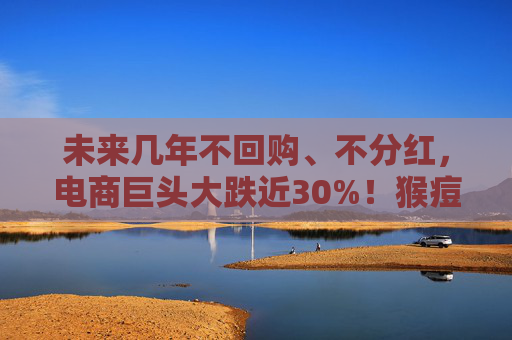 未来几年不回购、不分红，电商巨头大跌近30%！猴痘持续蔓延，世界卫生组织出手，这些公司积极回应