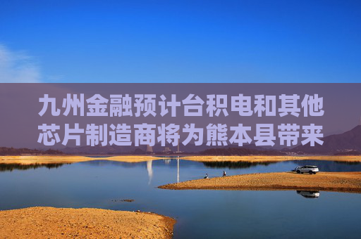 九州金融预计台积电和其他芯片制造商将为熊本县带来800亿美元投资