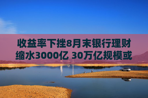 收益率下挫8月末银行理财缩水3000亿 30万亿规模或得而复失？机构：降幅可控