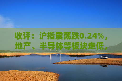 收评：沪指震荡跌0.24%，地产、半导体等板块走低，建筑板块延续强势